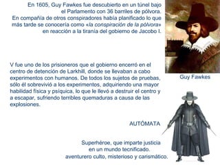 Superhéroe, que imparte justicia en un mundo tecnificado.  aventurero culto, misterioso y carismático.  En 1605, Guy Fawkes fue descubierto en un túnel bajo  el Parlamento con 36 barriles de pólvora.  En compañía de otros conspiradores había planificado lo que  más tarde se conocería como « la conspiración de la pólvora »  en reacción a la tiranía del gobierno de Jacobo I.  Guy Fawkes V fue uno de los prisioneros que el gobierno encerró en el centro de detención de Larkhill, donde se llevaban a cabo  experimentos con humanos. De todos los sujetos de pruebas, sólo él sobrevivió a los experimentos, adquiriendo una mayor habilidad física y psíquica, lo que le llevó a destruir el centro y a escapar, sufriendo terribles quemaduras a causa de las explosiones.  AUTÓMATA 