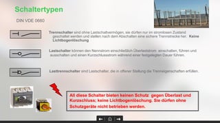 Trennschalter sind ohne Lastschaltvermögen, sie dürfen nur im stromlosen Zustand
geschaltet werden und stellen nach dem Abschalten eine sichere Trennstrecke her. Keine
Lichtbogenlöschung
Schaltertypen
All diese Schalter bieten keinen Schutz gegen Überlast und
Kurzschluss; keine Lichtbogenlöschung. Sie dürfen ohne
Schutzgeräte nicht betrieben werden.
Lastschalter können den Nennstrom einschließlich Überlaststrom einschalten, führen und
ausschalten und einen Kurzschlussstrom während einer festgelegten Dauer führen.
Lasttrennschalter sind Lastschalter, die in offener Stellung die Trenneigenschaften erfüllen.
DIN VDE 0660
 