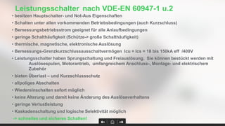 • besitzen Hauptschalter- und Not-Aus Eigenschaften
• Schalten unter allen vorkommenden Betriebsbedingungen (auch Kurzschluss)
• Bemessungsbetriebsstrom geeignet für alle Anlaufbedingungen
• geringe Schalthäufigkeit (Schütze-> große Schalthäufigkeit)
• thermische, magnetische, elektronische Auslösung
• Bemessungs-Grenzkurzschlussausschaltvermögen Icu = Ics = 18 bis 150kA eff /400V
• Leistungsschalter haben Sprungschaltung und Freiauslösung. Sie können bestückt werden mit
Auslösespulen, Motorantrieb, umfangreichem Anschluss-, Montage- und elektrischem
Zubehör
• bieten Überlast – und Kurzschlussschutz
• allpoliges Abschalten
• Wiedereinschalten sofort möglich
• keine Alterung und damit keine Änderung des Auslöseverhaltens
• geringe Verlustleistung
• Kaskadenschaltung und logische Selektivität möglich
-> schnelles und sicheres Schalten!
Leistungsschalter nach VDE-EN 60947-1 u.2
 