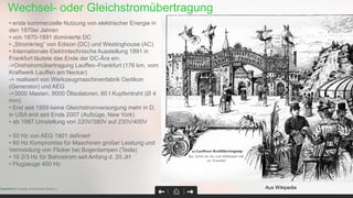 Page 30Confidential Property of Schneider Electric |
• erste kommerzielle Nutzung von elektrischer Energie in
den 1870er Jahren
• von 1870-1891 dominierte DC
• „Stromkrieg“ von Edison (DC) und Westinghouse (AC)
• Internationale Elektrotechnische Ausstellung 1891 in
Frankfurt läutete das Ende der DC-Ära ein.
->Drehstromübertragung Lauffen–Frankfurt (176 km, vom
Kraftwerk Lauffen am Neckar)
-> realisiert von Werkzeugmaschinenfabrik Oerlikon
(Generator) und AEG
->3000 Masten, 9000 Ölisolatoren, 60 t Kupferdraht (Ø 4
mm)
• Erst seit 1959 keine Gleichstromversorgung mehr in D,
in USA erst seit Ende 2007 (Aufzüge, New York)
• ab 1987 Umstellung von 220V/380V auf 230V/400V
• 50 Hz von AEG 1901 definiert
• 60 Hz Kompromiss für Maschinen großer Leistung und
Vermeidung von Flicker bei Bogenlampen (Tesla)
• 16 2/3 Hz für Bahnstrom seit Anfang d. 20.JH
• Flugzeuge 400 Hz
Aus Wikipedia
Wechsel- oder Gleichstromübertragung
 