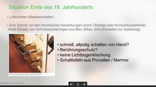 Situation Ende des 19. Jahrhunderts
Page 31Confidential Property of Schneider Electric |
• Luftschalter (Messerschalter)
• Zum Schutz vor den thermischen Auswirkungen durch Überlast oder Kurzschlussströmen
meist Einsatz von Schmelzsicherungen aus Blei, Silber, Zinn (Porzellan zur Isolierung)
• schnell, allpolig schalten von Hand?
• Berührungsschutz?
• keine Lichtbogenlöschung
• Schalttafeln aus Porzellan / Marmor
 