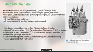 Ab 1906 Ölschalter
Page 34Confidential Property of Schneider Electric |
• Kontakte im Ölbad (Lichtbogenlöschung), grosse Ölmenge nötig
• Abschalten durch Überstromschutzeinrichtungen (primär, sekundär)
• Für große Leistungen ölgefüllte Sicherung ungeeignet, da Druckverhältnisse
nicht beherrschbar
• Öl zum löschen und isolieren
• Öl muss nachgefüllt werden, da Verbrauchsmaterial
• Lichtbogen erzeugt brennbares Gas (Wasserstoff und Azetylen)
• Brand-/Explosionsgefahr (1935 Explosion eines Ölschalters (5,5kV) in Kaliwerk,
Arbeiter wurde von brennendem Öl überschüttet und verbrannte->Ursache
unerkannter 3phasiger Erdschluss)
• Starke Abnutzung der Kontakte (Krustenbildung und Kontaktabhebung)
• Lange Löschzeit (10-20 Halbwellen)
 