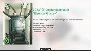 30 kV Öl-Leistungsschalter
"Eiserner Gustav"
mit den Verbindungen zu der Trenneranlage und zum Transformator
Baujahr: 1928
Hersteller: Voigt und Höffner
Ausschaltleistung: 250 MVA
Nennstrom: 350 A
Löschmittel: 800 l Öl
 