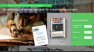Zuverlässig und genau, geeignet für Industrieumgebungen
Genauigkeitsklassen:
• Wirkleistung/
-energie
• Spannung
• Strom
Klasse 1
Klasse 0.5
Klasse 0.5
Zulassung nach IEC
61557-12
Vollständig in der
Schaltanlage
getestet und geprüft
Einhaltung von Normen und Vorschriften: Energieeffizienz
 