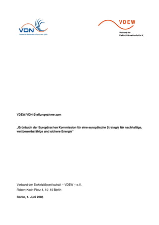 VDEW/VDN-Stellungnahme zum
„Grünbuch der Europäischen Kommission für eine europäische Strategie für nachhaltige,
wettbewerbsfähige und sichere Energie“
Verband der Elektrizitätswirtschaft – VDEW – e.V.
Robert-Koch-Platz 4, 10115 Berlin
Berlin, 1. Juni 2006
 