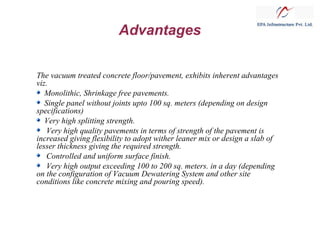Advantages
The vacuum treated concrete floor/pavement, exhibits inherent advantages
viz.
Monolithic, Shrinkage free pavements.
Single panel without joints upto 100 sq. meters (depending on design
specifications)
Very high splitting strength.
Very high quality pavements in terms of strength of the pavement is
increased giving flexibility to adopt wither leaner mix or design a slab of
lesser thickness giving the required strength.
Controlled and uniform surface finish.
Very high output exceeding 100 to 200 sq. meters. in a day (depending
on the configuration of Vacuum Dewatering System and other site
conditions like concrete mixing and pouring speed).

 