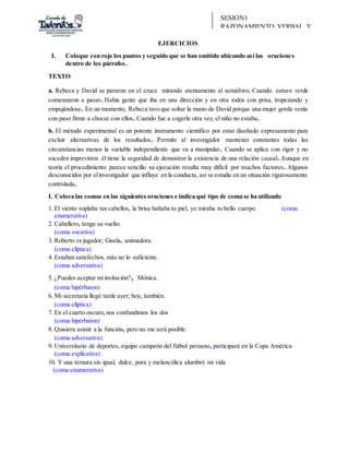 SESION1
RAZONAMIENTO VERBAL Y
REDACCIÓN
EJERCICIOS
I. Coloque con rojo los puntos y seguido que se han omitido ubicando así las oraciones
dentro de los párrafos.
TEXTO
a. Rebeca y David se pararon en el cruce mirando atentamente al semáforo. Cuando. estuvo verde
comenzaron a pasar. Había gente que iba en una dirección y en otra todos con prisa, tropezando y
empujándose. En un momento, Rebeca tuvo que soltar la mano de David porque una mujer gorda venía
con paso firme a chocar con ellos. Cuando fue a cogerle otra vez, el niño no estaba.
b. El método experimental es un potente instrumento científico por estar diseñado expresamente para
excluir alternativas de los resultados. Permite al investigador mantener constantes todas las
circunstancias menos la variable independiente que va a manipular. Cuando se aplica con rigor y no
suceden imprevistos él tiene la seguridad de demostrar la existencia de una relación causal. Aunque en
teoría el procedimiento parece sencillo su ejecución resulta muy difícil por muchos factores. Algunos
desconocidos por elinvestigador que influye en la conducta, así se estudie en un situación rigurosamente
controlada.
I. Coloca las comas en las siguientes oraciones e indica qué tipo de coma se ha utilizado
1. El viento soplaba tus cabellos, la brisa bañaba tu piel, yo miraba tu bello cuerpo. (coma
enumerativa)
2. Caballero, tenga su vuelto.
(coma vocativa)
3. Roberto es jugador; Gisela, animadora.
(coma elíptica)
4. Estaban satisfechos, más no lo suficiente.
(coma adversativa)
5. ¿Puedes aceptar miinvitación?, Mónica.
(coma hipérbaton)
6. Mi secretaria llegó tarde ayer; hoy, también.
(coma elíptica)
7. En el cuarto oscuro, nos confundimos los dos
(coma hipérbaton)
8. Quisiera asistir a la función, pero no me será posible.
(coma adversativa)
9. Universitario de deportes, equipo campeón del fútbol peruano, participará en la Copa América
(coma explicativa)
10. Y una ternura sin igual, dulce, pura y melancólica alumbró mi vida
(coma enumerativa)
 