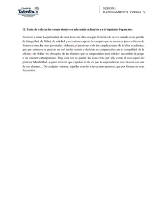 SESION1
RAZONAMIENTO VERBAL Y
REDACCIÓN
II. Trata de colocar las comas donde sea adecuada su función en el siguiente fragmento:
Era tener a mano la oportunidad de mezclarse con ellos en algún festival o de vez en cuando en un partido
de básquetbol, de fútbol, de voleibol y ser así una especie de vampiro que se mantiene joven a fuerza de
frotarse contra las otras juventudes. Además,elpuesto no tenía las complicaciones de la labor académica,
que por entonces ya parecía un mal sueño remoto y desleído en comparación con la tranquilidad de la
oficina; sin olvidar los obsequios de los alumnos que se congraciaban para solicitar un cambio de grupo
o un examen extemporáneo. Muy rara vez se ponían las cosas feas por allí, como el caso aquel del
profesor Mendizábal, a quien tuvieron que expulsar el día en que lo sorprendieron en el desván con una
de sus alumnas... De cualquier manera, aquellas eran las excepciones penosas, que por fortuna no eran
frecuentes.
 