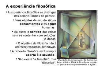 A experiência filosófica
 A experiência filosófica se distingue
das demais formas de pensar.
 Seus objetos de estudo são os
pensamentos e as ações
humanas.
 Ela busca o sentido das coisas
sem se contentar com soluções
já dadas.
 O objetivo da filosofia não é
oferecer respostas definitivas.
 A reflexão filosófica está sempre
aberta à discussão.
 Não existe “a filosofia”, mas
“filosofias”.
O âmbito do pensamento, de Guilhermo
Pérez Villalta, 1989. A filosofia se propõe
a “pensar nossos pensamentos e ações”.
ALBUM/ORONOZ/LATINSTOCK
 