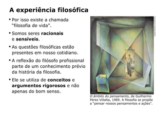  Por isso existe a chamada
“filosofia de vida”.
 Somos seres racionais
e sensíveis.
 As questões filosóficas estão
presentes em nosso cotidiano.
 A reflexão do filósofo profissional
parte de um conhecimento prévio
da história da filosofia.
 Ele se utiliza de conceitos e
argumentos rigorosos e não
apenas do bom senso.
A experiência filosófica
O âmbito do pensamento, de Guilhermo
Pérez Villalta, 1989. A filosofia se propõe
a “pensar nossos pensamentos e ações”.
ALBUM/ORONOZ/LATINSTOCK
 