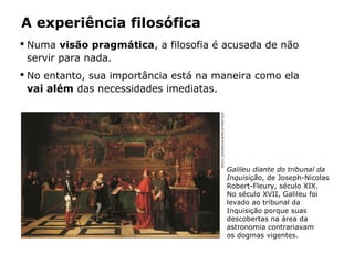 A experiência filosófica
 Numa visão pragmática, a filosofia é acusada de não
servir para nada.
 No entanto, sua importância está na maneira como ela
vai além das necessidades imediatas.
ERICHLESSING/ALBUM/LATINSTOCK
Galileu diante do tribunal da
Inquisição, de Joseph-Nicolas
Robert-Fleury, século XIX.
No século XVII, Galileu foi
levado ao tribunal da
Inquisição porque suas
descobertas na área da
astronomia contrariavam
os dogmas vigentes.
 