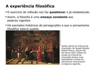  O exercício de reflexão nos faz questionar o já estabelecido.
 Assim, a filosofia é uma ameaça constante aos
poderes vigentes.
 Há exemplos históricos de perseguições a que o pensamento
filosófico esteve sujeito.
A experiência filosófica
Galileu diante do tribunal da
Inquisição, de Joseph-Nicolas
Robert-Fleury, século XIX.
No século XVII, Galileu foi
levado ao tribunal da
Inquisição porque suas
descobertas na área da
astronomia contrariavam
os dogmas vigentes.
ERICHLESSING/ALBUM/LATINSTOCK
 