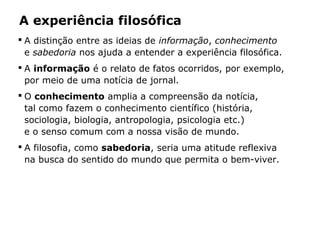 A experiência filosófica
 A distinção entre as ideias de informação, conhecimento
e sabedoria nos ajuda a entender a experiência filosófica.
 A informação é o relato de fatos ocorridos, por exemplo,
por meio de uma notícia de jornal.
 O conhecimento amplia a compreensão da notícia,
tal como fazem o conhecimento científico (história,
sociologia, biologia, antropologia, psicologia etc.)
e o senso comum com a nossa visão de mundo.
 A filosofia, como sabedoria, seria uma atitude reflexiva
na busca do sentido do mundo que permita o bem-viver.
 