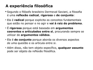 A experiência filosófica
 Segundo o filósofo brasileiro Dermeval Saviani, a filosofia
é uma reflexão radical, rigorosa e de conjunto:
• Ela é radical porque explicita os conceitos fundamentais
que estão no pensar e no agir e vai à raiz do problema.
• É rigorosa porque está baseada em argumentos
coerentes e articulados entre si, procurando sempre se
utilizar de argumentos válidos.
• Ela é de conjunto porque aborda os diversos aspectos
de uma questão e os articula entre si.
• Além disso, não tem objeto específico, qualquer assunto
pode ser objeto da reflexão filosófica.
 