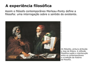 A experiência filosófica
Assim o filósofo contemporâneo Merleau-Ponty define a
filosofia: uma interrogação sobre o sentido do existente.
Os filósofos, pintura atribuída
a Jose de Ribera. A reflexão
filosófica supõe a interlocução
entre os contemporâneos
e a tradição da história
da filosofia.
THEBRIDGEMANARTLIBRARY/GRUPOKEYSTONE
 