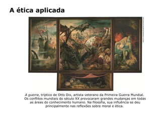 A ética aplicada
A guerra, tríptico de Otto Dix, artista veterano da Primeira Guerra Mundial.
Os conflitos mundiais do século XX provocaram grandes mudanças em todas
as áreas do conhecimento humano. Na filosofia, sua influência se deu
principalmente nas reflexões sobre moral e ética.
ERICHLESSING/ALBUM/LATINSTOCK
 