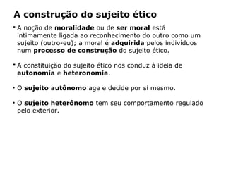 A construção do sujeito ético
 A noção de moralidade ou de ser moral está
intimamente ligada ao reconhecimento do outro como um
sujeito (outro-eu); a moral é adquirida pelos indivíduos
num processo de construção do sujeito ético.
 A constituição do sujeito ético nos conduz à ideia de
autonomia e heteronomia.
• O sujeito autônomo age e decide por si mesmo.
• O sujeito heterônomo tem seu comportamento regulado
pelo exterior.
 