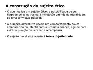 A construção do sujeito ético
 O que nos faz um sujeito ético: a possibilidade de ser
flagrado pelos outros ou a introjeção em nós da moralidade,
de uma convicção pessoal?
 A primeira alternativa revela um comportamento pouco
amadurecido ou infantil porque, como a criança, age-se para
evitar a punição ou receber a recompensa.
 O sujeito moral está aberto à intersubjetividade.
 