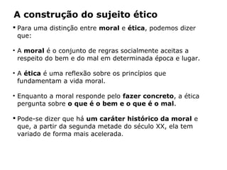 A construção do sujeito ético
 Para uma distinção entre moral e ética, podemos dizer
que:
• A moral é o conjunto de regras socialmente aceitas a
respeito do bem e do mal em determinada época e lugar.
• A ética é uma reflexão sobre os princípios que
fundamentam a vida moral.
• Enquanto a moral responde pelo fazer concreto, a ética
pergunta sobre o que é o bem e o que é o mal.
 Pode-se dizer que há um caráter histórico da moral e
que, a partir da segunda metade do século XX, ela tem
variado de forma mais acelerada.
 