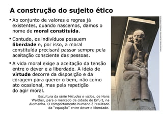 A construção do sujeito ético
 Ao conjunto de valores e regras já
existentes, quando nascemos, damos o
nome de moral constituída.
 Contudo, os indivíduos possuem
liberdade e, por isso, a moral
constituída precisará passar sempre pela
aceitação consciente das pessoas.
 A vida moral exige a aceitação da tensão
entre o dever e a liberdade. A ideia de
virtude decorre da disposição e da
coragem para querer o bem, não como
ato ocasional, mas pela repetição
do agir moral.
Escultura da série Virtudes e vícios, de Hans
Walther, para o mercado da cidade de Erfurt, na
Alemanha. O comportamento humano é resultado
da “equação” entre dever e liberdade.
JÜRGENRAIBLE/ALBUM/AKG-IMAGES/LATINSTOCK
 