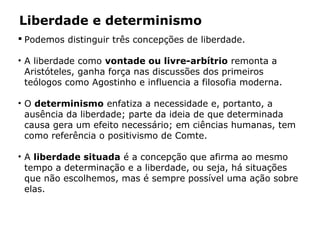 Liberdade e determinismo
 Podemos distinguir três concepções de liberdade.
• A liberdade como vontade ou livre-arbítrio remonta a
Aristóteles, ganha força nas discussões dos primeiros
teólogos como Agostinho e influencia a filosofia moderna.
• O determinismo enfatiza a necessidade e, portanto, a
ausência da liberdade; parte da ideia de que determinada
causa gera um efeito necessário; em ciências humanas, tem
como referência o positivismo de Comte.
• A liberdade situada é a concepção que afirma ao mesmo
tempo a determinação e a liberdade, ou seja, há situações
que não escolhemos, mas é sempre possível uma ação sobre
elas.
 