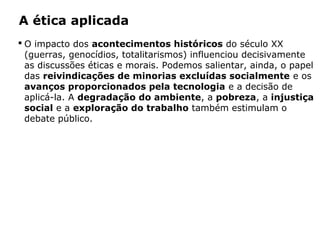 A ética aplicada
 O impacto dos acontecimentos históricos do século XX
(guerras, genocídios, totalitarismos) influenciou decisivamente
as discussões éticas e morais. Podemos salientar, ainda, o papel
das reivindicações de minorias excluídas socialmente e os
avanços proporcionados pela tecnologia e a decisão de
aplicá-la. A degradação do ambiente, a pobreza, a injustiça
social e a exploração do trabalho também estimulam o
debate público.
 