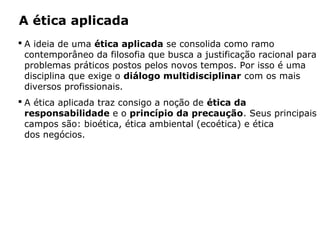A ética aplicada
 A ideia de uma ética aplicada se consolida como ramo
contemporâneo da filosofia que busca a justificação racional para
problemas práticos postos pelos novos tempos. Por isso é uma
disciplina que exige o diálogo multidisciplinar com os mais
diversos profissionais.
 A ética aplicada traz consigo a noção de ética da
responsabilidade e o princípio da precaução. Seus principais
campos são: bioética, ética ambiental (ecoética) e ética
dos negócios.
 
