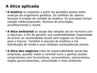 A ética aplicada
 A bioética se expandiu a partir de questões postas pelos
avanços da engenharia genética. Os conflitos de valores
levaram à criação de comitês de bioética. Os principais temas:
relação médico/paciente, técnicas de procriação,
envelhecimento e morte.
 A ética ambiental se ocupa das relações do ser humano com
a natureza, a fim de garantir sua sustentabilidade (capacidade
de prover as necessidades atuais sem esgotar os recursos
para o futuro). Também é assunto da ecoética a má
distribuição de renda e suas nefastas consequências sociais.
 A ética dos negócios trata da responsabilidade social das
empresas, quando visam a conciliar lucro e ganhos sociais:
compromisso com funcionários, consumidores, concorrentes,
órgãos governamentais, comunidade e meio ambiente.
 