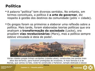 Capítulo 11 – Filosofia política
FILOSOFAR COM TEXTOS:
TEMAS E HISTÓRIA DA
FILOSOFIA
Política
 A palavra “política” tem diversos sentidos. No entanto, em
termos conceituais, a política é a arte de governar, diz
respeito à gestão dos destinos da comunidade (pólis = cidade).
 Os gregos foram os primeiros a elaborar uma reflexão sobre a
política. Mais tarde, foram elaboradas teorias políticas que ora
analisam a transformação da sociedade (Locke), ora
propõem vias revolucionárias (Marx), mas a política sempre
esteve vinculada à ideia de poder.
Várias cidades gregas tinham acrópoles (cidades altas), construídas nos pontos mais
altos dos terrenos, para ficarem protegidas de invasores. A mais famosa é a de
Atenas, que vemos na foto, onde foi construído o Partenon, templo dedicado à deusa
Atena.
SIMEONEHUBER/PHOTOGRAPHER'S
CHOICE/GETTYIMAGES
 