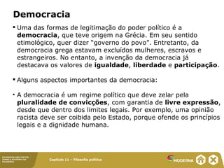 Capítulo 11 – Filosofia política
FILOSOFAR COM TEXTOS:
TEMAS E HISTÓRIA DA
FILOSOFIA
Democracia
 Uma das formas de legitimação do poder político é a
democracia, que teve origem na Grécia. Em seu sentido
etimológico, quer dizer “governo do povo”. Entretanto, da
democracia grega estavam excluídos mulheres, escravos e
estrangeiros. No entanto, a invenção da democracia já
destacava os valores de igualdade, liberdade e participação.
 Alguns aspectos importantes da democracia:
• A democracia é um regime político que deve zelar pela
pluralidade de convicções, com garantia de livre expressão,
desde que dentro dos limites legais. Por exemplo, uma opinião
racista deve ser coibida pelo Estado, porque ofende os princípios
legais e a dignidade humana.
 