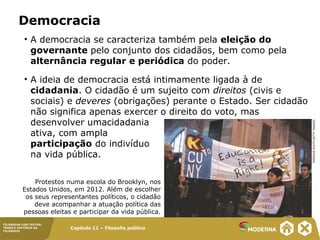 Capítulo 11 – Filosofia política
FILOSOFAR COM TEXTOS:
TEMAS E HISTÓRIA DA
FILOSOFIA
Democracia
• A democracia se caracteriza também pela eleição do
governante pelo conjunto dos cidadãos, bem como pela
alternância regular e periódica do poder.
• A ideia de democracia está intimamente ligada à de
cidadania. O cidadão é um sujeito com direitos (civis e
sociais) e deveres (obrigações) perante o Estado. Ser cidadão
não significa apenas exercer o direito do voto, mas
desenvolver umacidadania
ativa, com ampla
participação do indivíduo
na vida pública.
Protestos numa escola do Brooklyn, nos
Estados Unidos, em 2012. Além de escolher
os seus representantes políticos, o cidadão
deve acompanhar a atuação política das
pessoas eleitas e participar da vida pública.
SPENCERPLATT/GETTYIMAGES
 