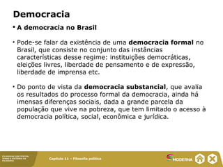 Capítulo 11 – Filosofia política
FILOSOFAR COM TEXTOS:
TEMAS E HISTÓRIA DA
FILOSOFIA
Democracia
 A democracia no Brasil
• Pode-se falar da existência de uma democracia formal no
Brasil, que consiste no conjunto das instâncias
características desse regime: instituições democráticas,
eleições livres, liberdade de pensamento e de expressão,
liberdade de imprensa etc.
• Do ponto de vista da democracia substancial, que avalia
os resultados do processo formal da democracia, ainda há
imensas diferenças sociais, dada a grande parcela da
população que vive na pobreza, que tem limitado o acesso à
democracia política, social, econômica e jurídica.
 