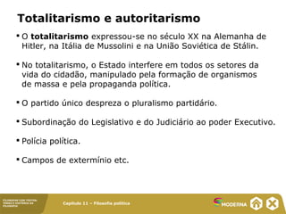 Capítulo 11 – Filosofia política
FILOSOFAR COM TEXTOS:
TEMAS E HISTÓRIA DA
FILOSOFIA
Totalitarismo e autoritarismo
 O totalitarismo expressou-se no século XX na Alemanha de
Hitler, na Itália de Mussolini e na União Soviética de Stálin.
 No totalitarismo, o Estado interfere em todos os setores da
vida do cidadão, manipulado pela formação de organismos
de massa e pela propaganda política.
 O partido único despreza o pluralismo partidário.
 Subordinação do Legislativo e do Judiciário ao poder Executivo.
 Polícia política.
 Campos de extermínio etc.
 