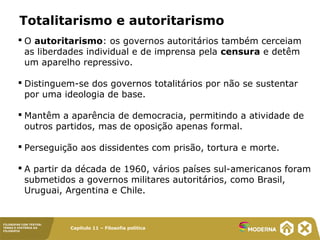 Capítulo 11 – Filosofia política
FILOSOFAR COM TEXTOS:
TEMAS E HISTÓRIA DA
FILOSOFIA
Totalitarismo e autoritarismo
 O autoritarismo: os governos autoritários também cerceiam
as liberdades individual e de imprensa pela censura e detêm
um aparelho repressivo.
 Distinguem-se dos governos totalitários por não se sustentar
por uma ideologia de base.
 Mantêm a aparência de democracia, permitindo a atividade de
outros partidos, mas de oposição apenas formal.
 Perseguição aos dissidentes com prisão, tortura e morte.
 A partir da década de 1960, vários países sul-americanos foram
submetidos a governos militares autoritários, como Brasil,
Uruguai, Argentina e Chile.
 