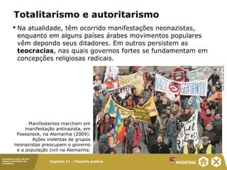 Capítulo 11 – Filosofia política
FILOSOFAR COM TEXTOS:
TEMAS E HISTÓRIA DA
FILOSOFIA
Totalitarismo e autoritarismo
 Na atualidade, têm ocorrido manifestações neonazistas,
enquanto em alguns países árabes movimentos populares
vêm depondo seus ditadores. Em outros persistem as
teocracias, nas quais governos fortes se fundamentam em
concepções religiosas radicais.
Manifestantes marcham em
manifestação antinazista, em
Poessneck, na Alemanha (2009).
Ações violentas de grupos
neonazistas preocupam o governo
e a população civil na Alemanha.
SEANGALLUP/AFPPHOTO
 