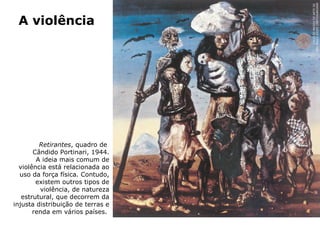 Retirantes, quadro de
Cândido Portinari, 1944.
A ideia mais comum de
violência está relacionada ao
uso da força física. Contudo,
existem outros tipos de
violência, de natureza
estrutural, que decorrem da
injusta distribuição de terras e
renda em vários países.
A violência
COLEÇÃOMUSEUDEARTEDE
SÃOPAULOASSISCHATEAUBRIAND
 