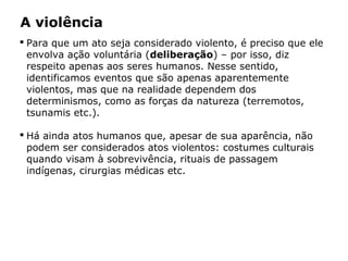  Para que um ato seja considerado violento, é preciso que ele
envolva ação voluntária (deliberação) – por isso, diz
respeito apenas aos seres humanos. Nesse sentido,
identificamos eventos que são apenas aparentemente
violentos, mas que na realidade dependem dos
determinismos, como as forças da natureza (terremotos,
tsunamis etc.).
 Há ainda atos humanos que, apesar de sua aparência, não
podem ser considerados atos violentos: costumes culturais
quando visam à sobrevivência, rituais de passagem
indígenas, cirurgias médicas etc.
A violência
 