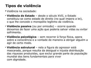 Tipos de violência
 Violência na sociedade:
• Violência do Estado – desde o século XVII, o Estado
constituiu-se como estado de direito (no qual impera a lei),
o que lhe concede o monopólio legítimo da violência.
• Violência passiva (ou por omissão) – ocorre quando
deixamos de fazer uma ação que poderia salvar vidas ou evitar
sofrimento.
• Violência psicológica – sem recorrer à força física, opera
sobre a consciência e a vontade de maneira a obrigar alguém a
agir de certo modo.
• Violência estrutural – nela a figura do agressor está
mascarada, porque resulta da desigual e injusta distribuição
das riquezas produzidas, que exclui grande parte da população
mundial dos bens fundamentais para viver
com dignidade.
 