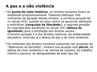 A paz e a não violência
 Do ponto de vista histórico, os direitos humanos foram se
ampliando progressivamente. Podemos distinguir três
momentos da geração desses direitos: a primeira geração foi
no século XVII, quando se lutou contra os governos absolutos
e arbitrários (conquista da liberdade); a segunda geração
foi inspirada pelo socialismo do século XIX (defesa da
igualdade) para a ampliação dos direitos sociais;
a terceira geração é a dos direitos coletivos, da solidariedade
planetária, incluindo aí a defesa da paz e do meio ambiente.
 Os militantes dos direitos humanos costumam ser acusados de
“defensores de bandidos”, embora sua atuação seja plural, na
defesa do meio ambiente e de vítimas de racismo, de trabalho
infantil e escravo, de desigualdades de todo tipo etc.
 