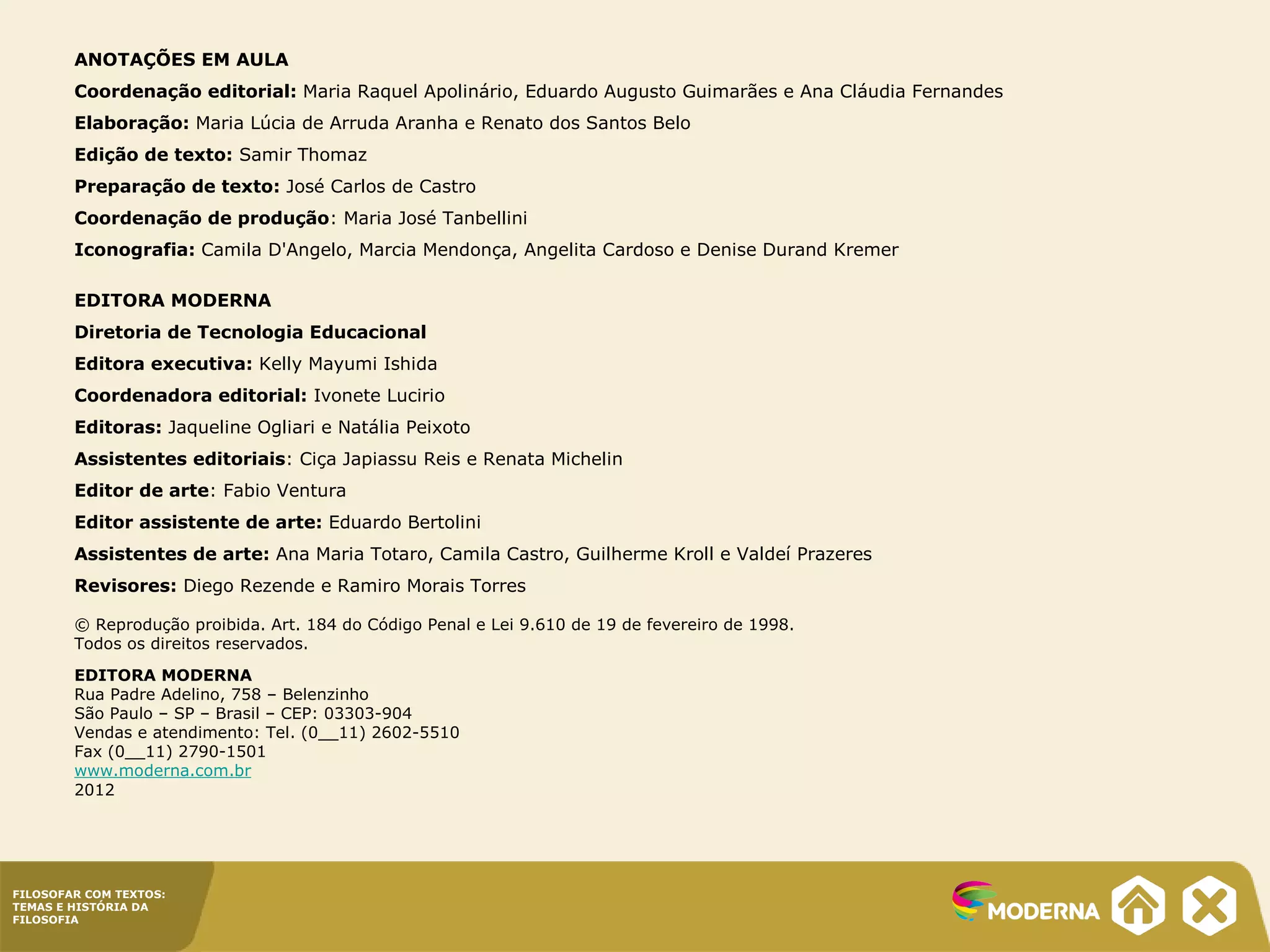 FILOSOFAR COM TEXTOS:
TEMAS E HISTÓRIA DA
FILOSOFIA
ANOTAÇÕES EM AULA
Coordenação editorial: Maria Raquel Apolinário, Eduardo Augusto Guimarães e Ana Cláudia Fernandes
Elaboração: Maria Lúcia de Arruda Aranha e Renato dos Santos Belo
Edição de texto: Samir Thomaz
Preparação de texto: José Carlos de Castro
Coordenação de produção: Maria José Tanbellini
Iconografia: Camila D'Angelo, Marcia Mendonça, Angelita Cardoso e Denise Durand Kremer
EDITORA MODERNA
Diretoria de Tecnologia Educacional
Editora executiva: Kelly Mayumi Ishida
Coordenadora editorial: Ivonete Lucirio
Editoras: Jaqueline Ogliari e Natália Peixoto
Assistentes editoriais: Ciça Japiassu Reis e Renata Michelin
Editor de arte: Fabio Ventura
Editor assistente de arte: Eduardo Bertolini
Assistentes de arte: Ana Maria Totaro, Camila Castro, Guilherme Kroll e Valdeí Prazeres
Revisores: Diego Rezende e Ramiro Morais Torres
© Reprodução proibida. Art. 184 do Código Penal e Lei 9.610 de 19 de fevereiro de 1998.
Todos os direitos reservados.
EDITORA MODERNA
Rua Padre Adelino, 758 – Belenzinho
São Paulo – SP – Brasil – CEP: 03303-904
Vendas e atendimento: Tel. (0__11) 2602-5510
Fax (0__11) 2790-1501
www.moderna.com.br
2012
 