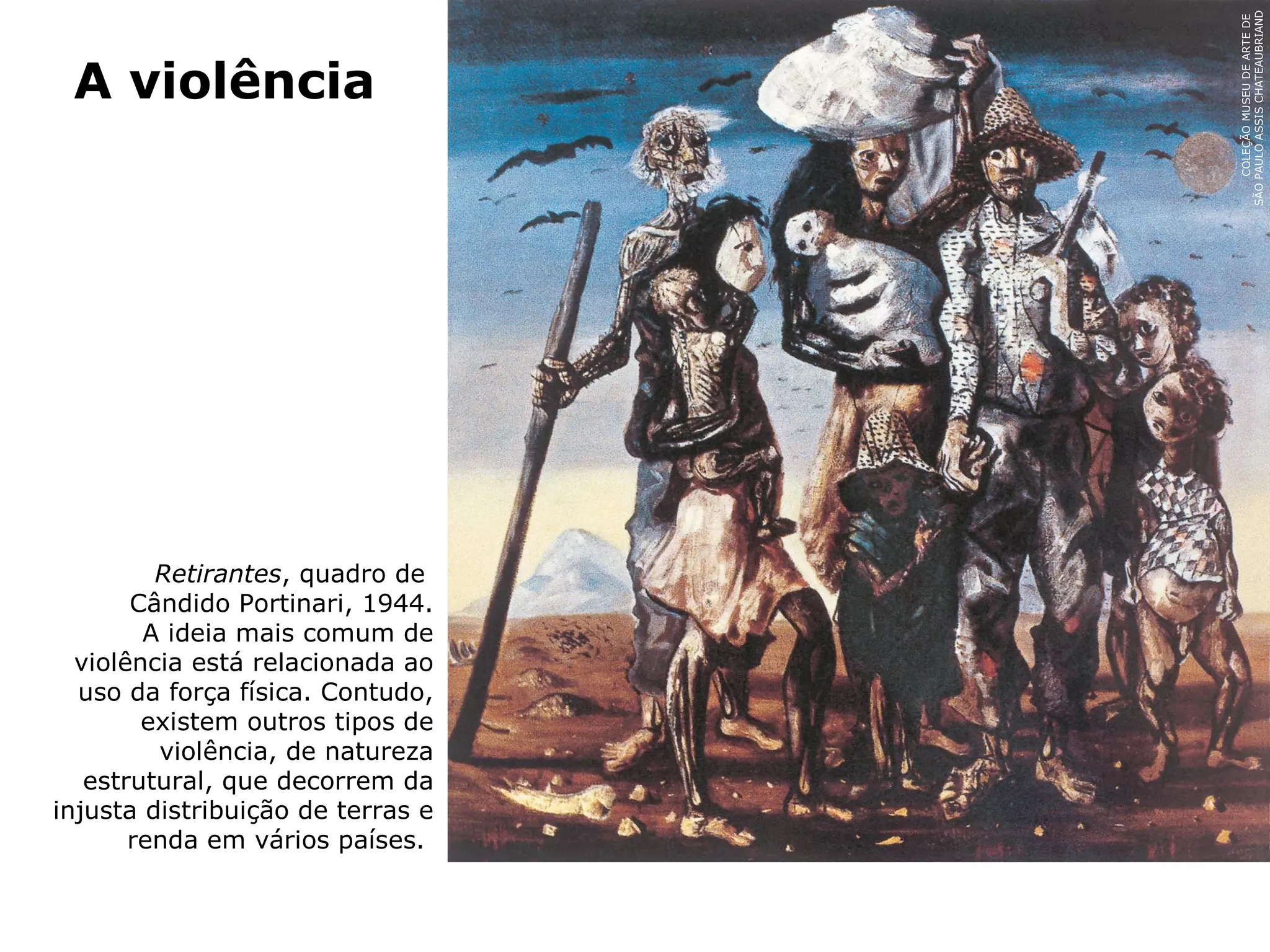 Retirantes, quadro de
Cândido Portinari, 1944.
A ideia mais comum de
violência está relacionada ao
uso da força física. Contudo,
existem outros tipos de
violência, de natureza
estrutural, que decorrem da
injusta distribuição de terras e
renda em vários países.
A violência
COLEÇÃOMUSEUDEARTEDE
SÃOPAULOASSISCHATEAUBRIAND
 