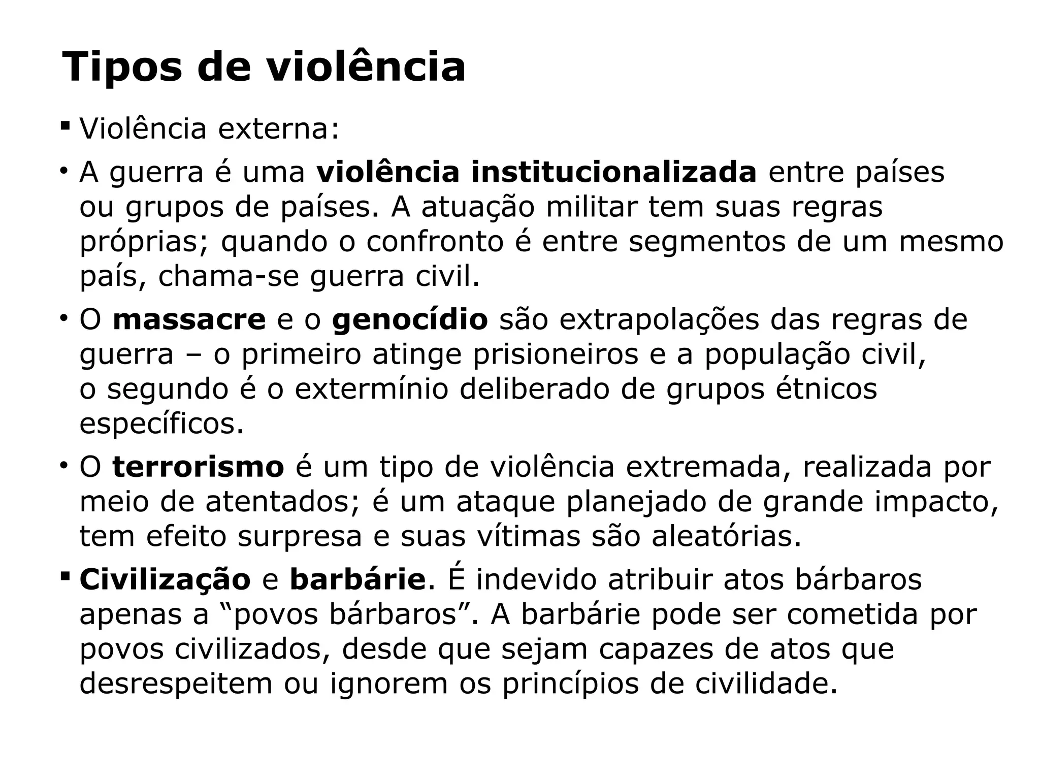 Tipos de violência
 Violência externa:
• A guerra é uma violência institucionalizada entre países
ou grupos de países. A atuação militar tem suas regras
próprias; quando o confronto é entre segmentos de um mesmo
país, chama-se guerra civil.
• O massacre e o genocídio são extrapolações das regras de
guerra – o primeiro atinge prisioneiros e a população civil,
o segundo é o extermínio deliberado de grupos étnicos
específicos.
• O terrorismo é um tipo de violência extremada, realizada por
meio de atentados; é um ataque planejado de grande impacto,
tem efeito surpresa e suas vítimas são aleatórias.
 Civilização e barbárie. É indevido atribuir atos bárbaros
apenas a “povos bárbaros”. A barbárie pode ser cometida por
povos civilizados, desde que sejam capazes de atos que
desrespeitem ou ignorem os princípios de civilidade.
 