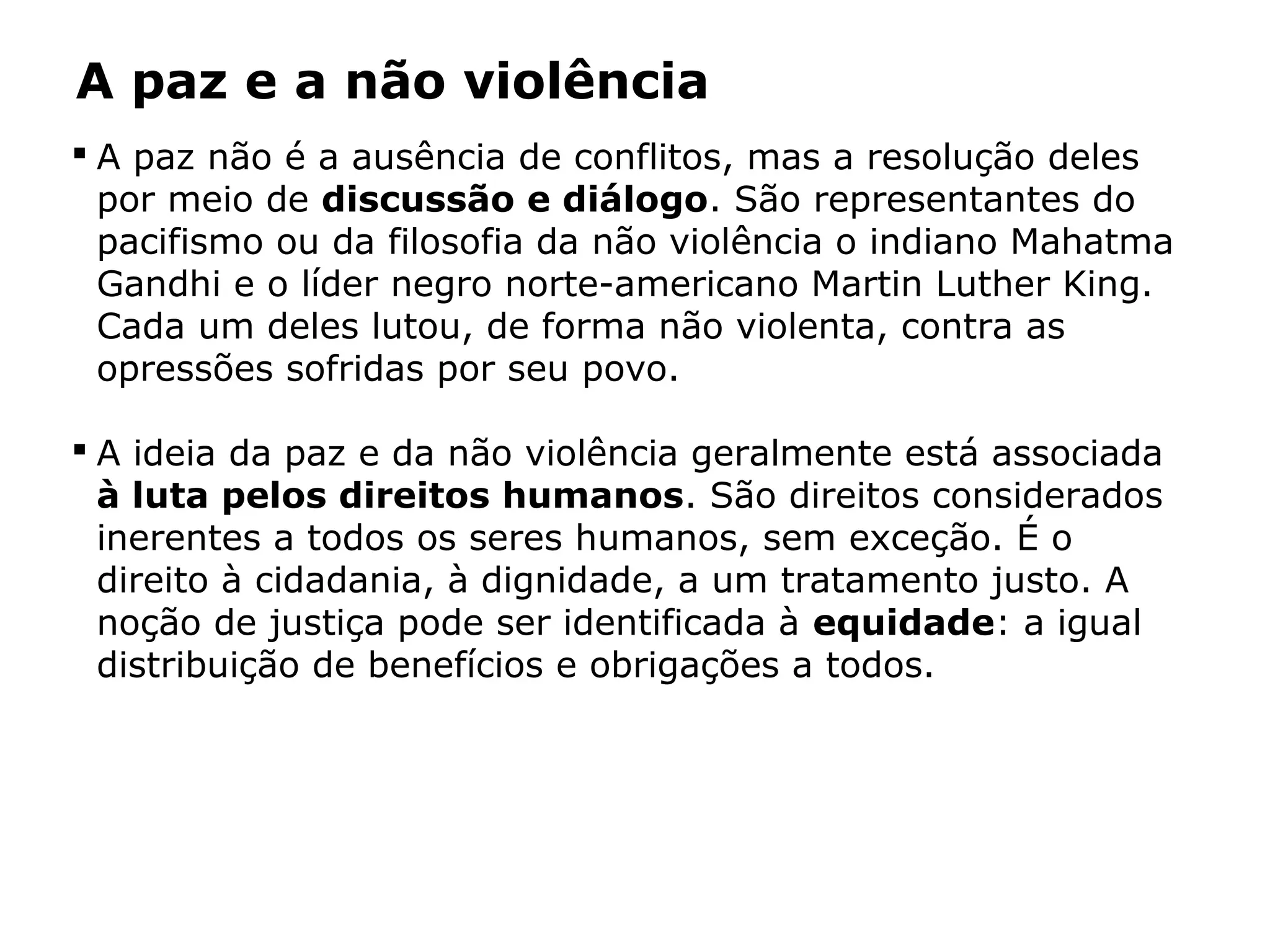 A paz e a não violência
 A paz não é a ausência de conflitos, mas a resolução deles
por meio de discussão e diálogo. São representantes do
pacifismo ou da filosofia da não violência o indiano Mahatma
Gandhi e o líder negro norte-americano Martin Luther King.
Cada um deles lutou, de forma não violenta, contra as
opressões sofridas por seu povo.
 A ideia da paz e da não violência geralmente está associada
à luta pelos direitos humanos. São direitos considerados
inerentes a todos os seres humanos, sem exceção. É o
direito à cidadania, à dignidade, a um tratamento justo. A
noção de justiça pode ser identificada à equidade: a igual
distribuição de benefícios e obrigações a todos.
 
