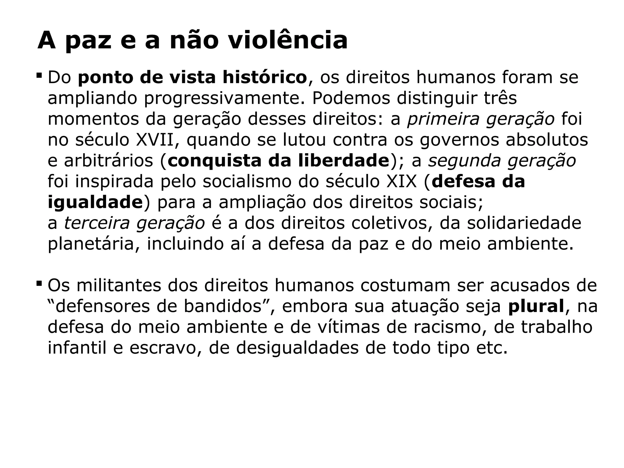 A paz e a não violência
 Do ponto de vista histórico, os direitos humanos foram se
ampliando progressivamente. Podemos distinguir três
momentos da geração desses direitos: a primeira geração foi
no século XVII, quando se lutou contra os governos absolutos
e arbitrários (conquista da liberdade); a segunda geração
foi inspirada pelo socialismo do século XIX (defesa da
igualdade) para a ampliação dos direitos sociais;
a terceira geração é a dos direitos coletivos, da solidariedade
planetária, incluindo aí a defesa da paz e do meio ambiente.
 Os militantes dos direitos humanos costumam ser acusados de
“defensores de bandidos”, embora sua atuação seja plural, na
defesa do meio ambiente e de vítimas de racismo, de trabalho
infantil e escravo, de desigualdades de todo tipo etc.
 