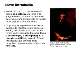 No século V a.C., o centro cultural
grego se deslocou da Jônia e da
Magna Grécia para Atenas, onde se
desenvolveram plenamente as noções
de cidadania e de democracia.
Breve introdução
 Os principais representantes desse
período da filosofia foram Sócrates,
Platão, Aristóteles e os sofistas. Os
temas da investigação filosófica foram
a cosmologia, a antropologia, a
moral e a política, exceção feita a
Aristóteles, que ampliou suas
pesquisas para os temas próprios da
natureza.
Pintura do filósofo sofista
grego Protágoras de Abdera
(c. 485 a.C.-c. 411 a.C.)
Capítulo 14 – A filosofia no período clássico
ALBUM/AKG/LATINSTOCK
 