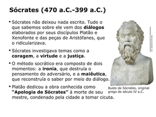 Sócrates (470 a.C.-399 a.C.)
 Sócrates não deixou nada escrito. Tudo o
que sabemos sobre ele vem dos diálogos
elaborados por seus discípulos Platão e
Xenofonte e das peças de Aristófanes, que
o ridicularizava.
 Sócrates investigava temas como a
coragem, a virtude e a justiça.
 O método socrático era composto de dois
momentos: a ironia, que destruía o
pensamento do adversário, e a maiêutica,
que reconstruía o saber por meio do diálogo.
 Platão dedicou a obra conhecida como
“Apologia de Sócrates” à morte de seu
mestre, condenado pela cidade a tomar cicuta.
Capítulo 14 – A filosofia no período clássico
Busto de Sócrates, original
grego do século IV a.C.
LAUROS/GIRAUDON/THEBRIDGEMAN
ARTLIBRARY/KEYSTONE
 