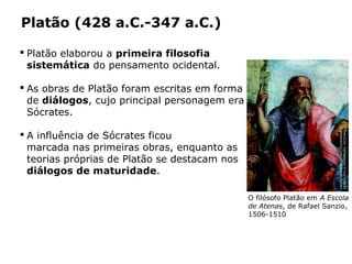 Platão (428 a.C.-347 a.C.)
 Platão elaborou a primeira filosofia
sistemática do pensamento ocidental.
 As obras de Platão foram escritas em forma
de diálogos, cujo principal personagem era
Sócrates.
 A influência de Sócrates ficou
marcada nas primeiras obras, enquanto as
teorias próprias de Platão se destacam nos
diálogos de maturidade.
Capítulo 14 – A filosofia no período clássico
O filósofo Platão em A Escola
de Atenas, de Rafael Sanzio,
1506-1510
PHOTOSCALA,FLORENCE/GLOWIMAGES/
STANZADELLASEGNATURA,VATICANO
 