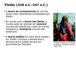 Platão (428 a.C.-347 a.C.)
O filósofo Platão em A Escola
de Atenas, de Rafael Sanzio,
1506-1510
 A teoria do conhecimento foi um dos
temas mais importantes investigados por
Platão.
 De acordo com a teoria das ideias, o
mundo pode ser dividido em sensível
(mundo das aparências, cópia do mundo
inteligível) e inteligível (mundo das
essências).
 A teoria política foi outro tema tratado
por Platão. Criticava a democracia e
pensava que a cidade deveria ser
governada por filósofos.
Capítulo 14 – A filosofia no período clássico
PHOTOSCALA,FLORENCE/GLOWIMAGES/
STANZADELLASEGNATURA,VATICANO
 