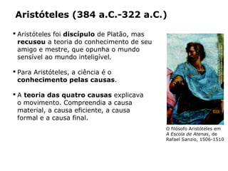  Aristóteles foi discípulo de Platão, mas
recusou a teoria do conhecimento de seu
amigo e mestre, que opunha o mundo
sensível ao mundo inteligível.
 Para Aristóteles, a ciência é o
conhecimento pelas causas.
 A teoria das quatro causas explicava
o movimento. Compreendia a causa
material, a causa eficiente, a causa
formal e a causa final.
Aristóteles (384 a.C.-322 a.C.)
Capítulo 14 – A filosofia no período clássico
O filósofo Aristóteles em
A Escola de Atenas, de
Rafael Sanzio, 1506-1510
PHOTOSCALA,FLORENCE/GLOWIMAGES/
STANZADELLASEGNATURA,VATICANO
 