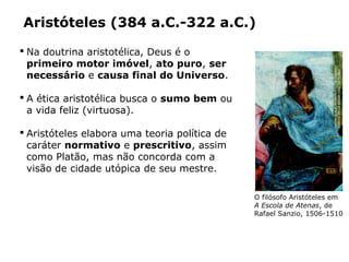  Na doutrina aristotélica, Deus é o
primeiro motor imóvel, ato puro, ser
necessário e causa final do Universo.
 A ética aristotélica busca o sumo bem ou
a vida feliz (virtuosa).
 Aristóteles elabora uma teoria política de
caráter normativo e prescritivo, assim
como Platão, mas não concorda com a
visão de cidade utópica de seu mestre.
Aristóteles (384 a.C.-322 a.C.)
O filósofo Aristóteles em
A Escola de Atenas, de
Rafael Sanzio, 1506-1510
Capítulo 14 – A filosofia no período clássico
PHOTOSCALA,FLORENCE/GLOWIMAGES/
STANZADELLASEGNATURA,VATICANO
PHOTOSCALA,FLORENCE/GLOWIMAGES/
STANZADELLASEGNATURA,VATICANO
 